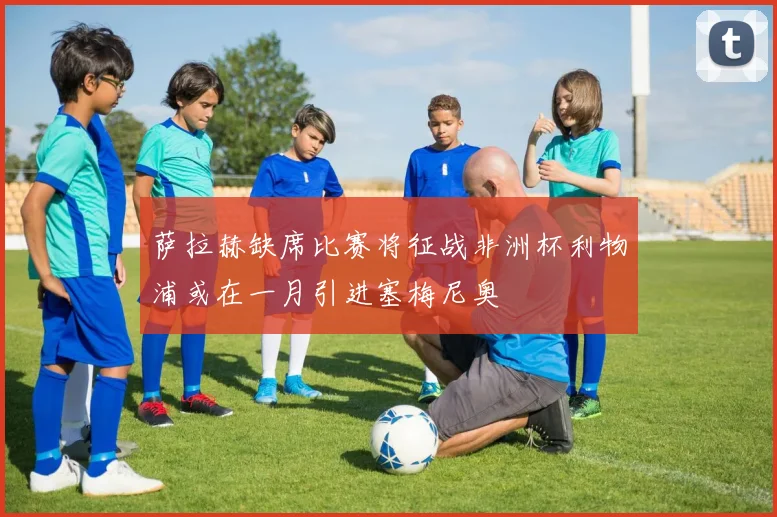 萨拉赫缺席比赛将征战非洲杯利物浦或在一月引进塞梅尼奥
