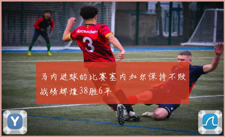 马内进球的比赛塞内加尔保持不败战绩辉煌38胜6平