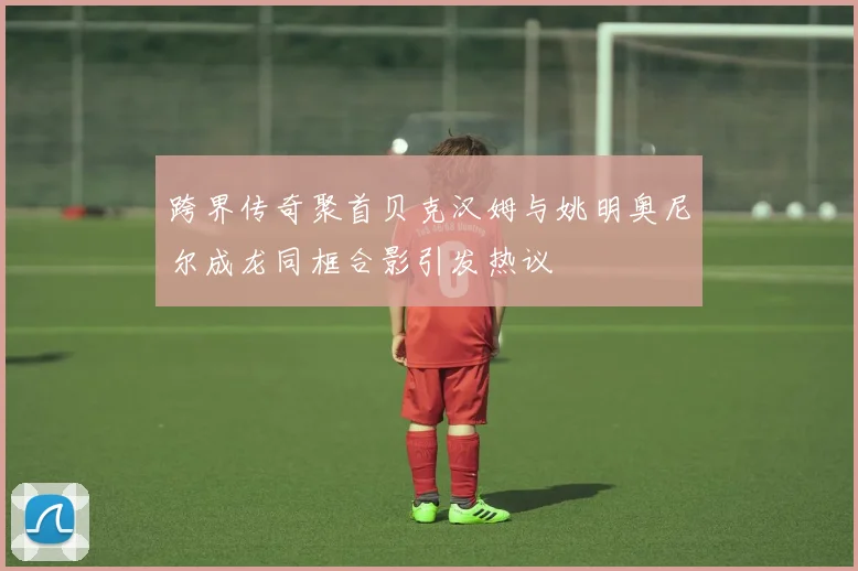 跨界传奇聚首贝克汉姆与姚明奥尼尔成龙同框合影引发热议