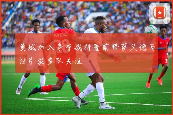 曼城加入争夺战科隆前锋萨义德马拉引发多队关注