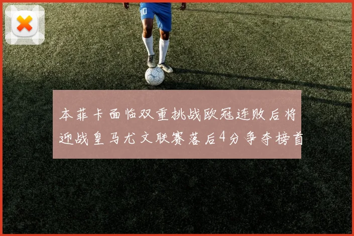 本菲卡面临双重挑战欧冠连败后将迎战皇马尤文联赛落后4分争夺榜首