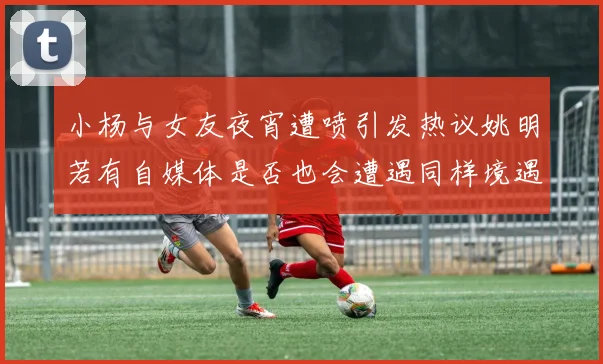 小杨与女友夜宵遭喷引发热议姚明若有自媒体是否也会遭遇同样境遇