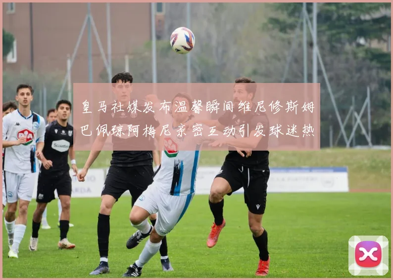 皇马社媒发布温馨瞬间维尼修斯姆巴佩琼阿梅尼亲密互动引发球迷热议