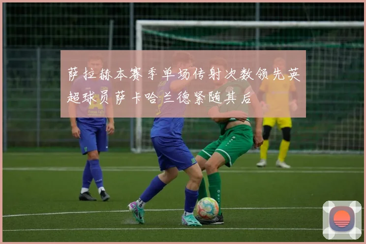 萨拉赫本赛季单场传射次数领先英超球员萨卡哈兰德紧随其后