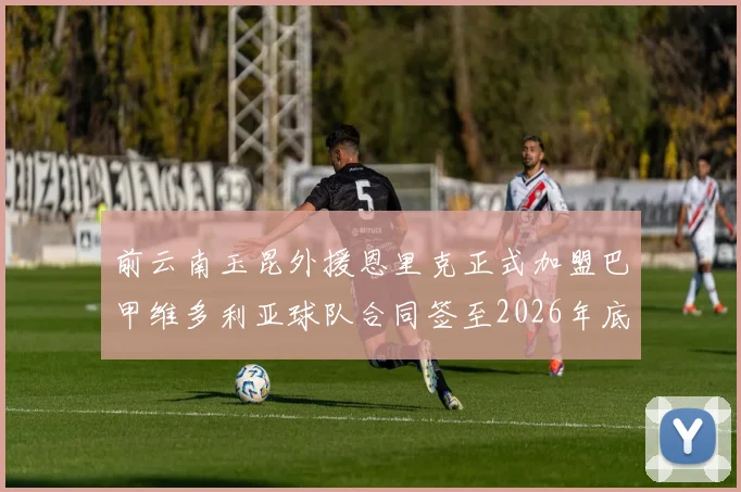 前云南玉昆外援恩里克正式加盟巴甲维多利亚球队合同签至2026年底