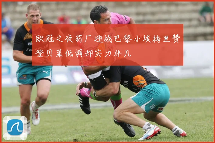 欧冠之夜药厂迎战巴黎小埃梅里赞登贝莱低调却实力非凡