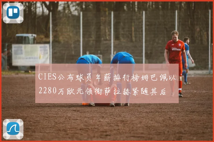 CIES公布球员年薪排行榜姆巴佩以2280万欧元领衔萨拉赫紧随其后