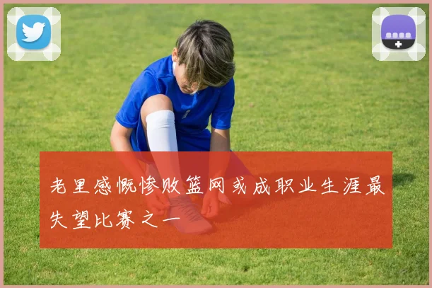 老里感慨惨败篮网或成职业生涯最失望比赛之一