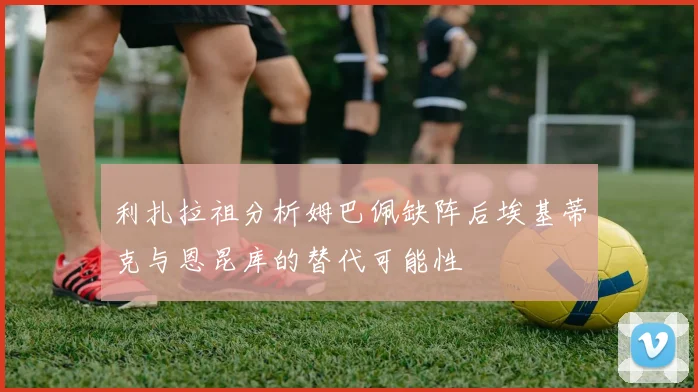 利扎拉祖分析姆巴佩缺阵后埃基蒂克与恩昆库的替代可能性