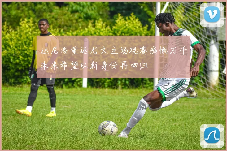 达尼洛重返尤文主场观赛感慨万千未来希望以新身份再回归