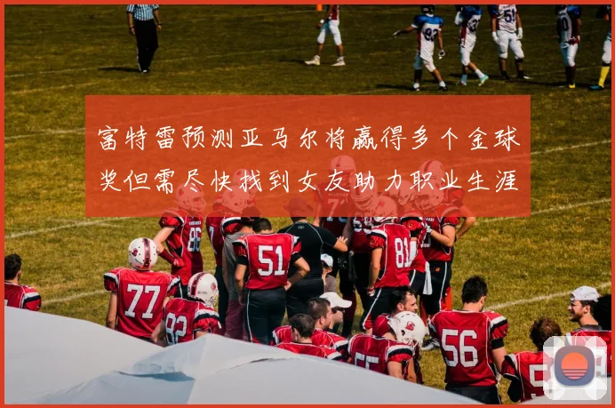 富特雷预测亚马尔将赢得多个金球奖但需尽快找到女友助力职业生涯