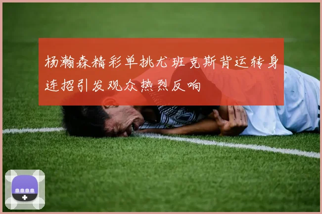 杨瀚森精彩单挑尤班克斯背运转身连招引发观众热烈反响