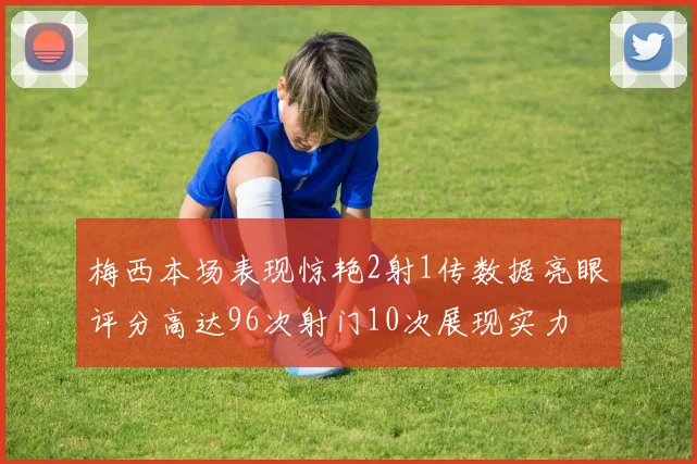 梅西本场表现惊艳2射1传数据亮眼评分高达96次射门10次展现实力
