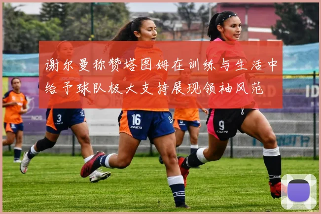 谢尔曼称赞塔图姆在训练与生活中给予球队极大支持展现领袖风范
