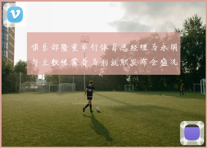 俱乐部隆重举行体育总经理马永明与主教练蒙哥马利就职发布会盛况回顾